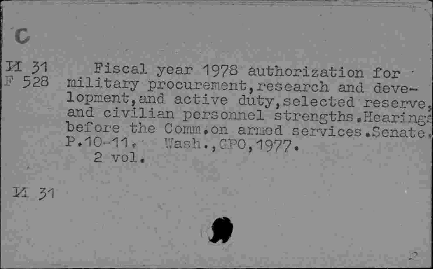 ﻿c
n 31
F 528
Fiscal year 1978 authorization for ' military procurement,research and development, and active duty,selected reserve and civilian personnel strengths .Hearing; before the Comm.on armed services.Senate P.1O--11 < ■ Wash.,GPO,1977.
2 vol.
H 31